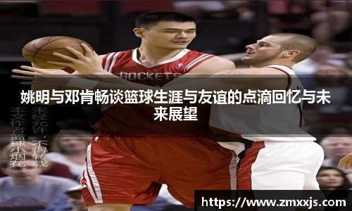 姚明与邓肯畅谈篮球生涯与友谊的点滴回忆与未来展望